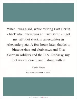 When I was a kid, while touring East Berlin - back when there was an East Berlin - I got my left foot stuck in an escalator in Alexanderplatz. A few hours later, thanks to blowtorches and chainsaws and East German soldiers and the U.S. Embassy, my foot was released, and I along with it Picture Quote #1