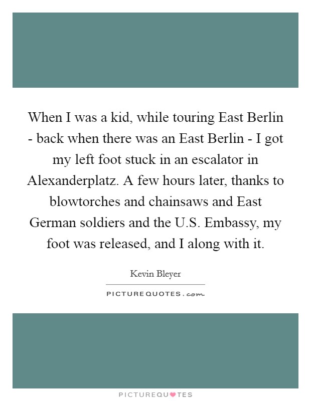 When I was a kid, while touring East Berlin - back when there was an East Berlin - I got my left foot stuck in an escalator in Alexanderplatz. A few hours later, thanks to blowtorches and chainsaws and East German soldiers and the U.S. Embassy, my foot was released, and I along with it. Picture Quote #1