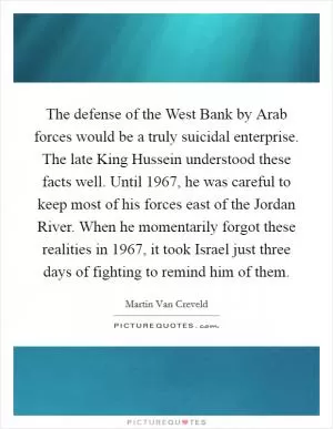 The defense of the West Bank by Arab forces would be a truly suicidal enterprise. The late King Hussein understood these facts well. Until 1967, he was careful to keep most of his forces east of the Jordan River. When he momentarily forgot these realities in 1967, it took Israel just three days of fighting to remind him of them Picture Quote #1