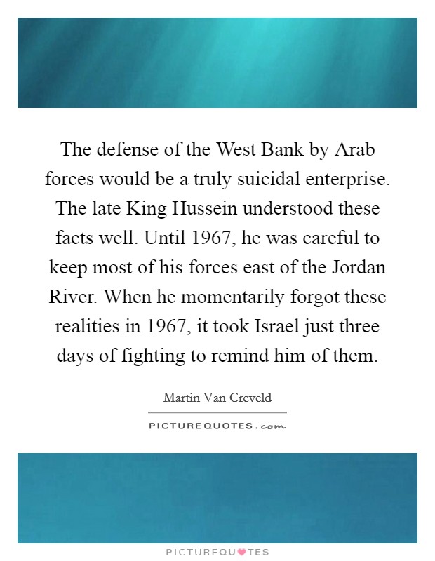 The defense of the West Bank by Arab forces would be a truly suicidal enterprise. The late King Hussein understood these facts well. Until 1967, he was careful to keep most of his forces east of the Jordan River. When he momentarily forgot these realities in 1967, it took Israel just three days of fighting to remind him of them. Picture Quote #1