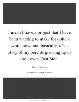 I mean I have a project that I have been wanting to make for quite a while now; and basically, it’s a story of my parents growing up in the Lower East Side Picture Quote #1
