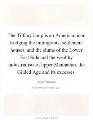 The Tiffany lamp is an American icon bridging the immigrants, settlement houses, and the slums of the Lower East Side and the wealthy industrialists of upper Manhattan, the Gilded Age and its excesses Picture Quote #1