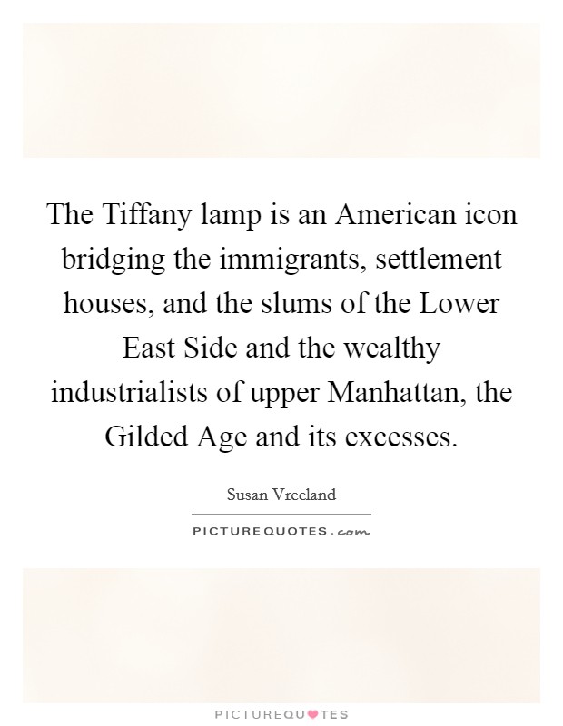 The Tiffany lamp is an American icon bridging the immigrants, settlement houses, and the slums of the Lower East Side and the wealthy industrialists of upper Manhattan, the Gilded Age and its excesses. Picture Quote #1