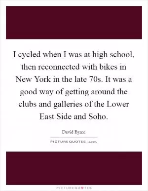 I cycled when I was at high school, then reconnected with bikes in New York in the late  70s. It was a good way of getting around the clubs and galleries of the Lower East Side and Soho Picture Quote #1