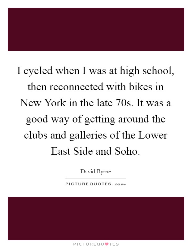 I cycled when I was at high school, then reconnected with bikes in New York in the late  70s. It was a good way of getting around the clubs and galleries of the Lower East Side and Soho. Picture Quote #1