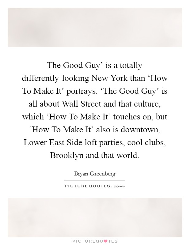 The Good Guy' is a totally differently-looking New York than ‘How To Make It' portrays. ‘The Good Guy' is all about Wall Street and that culture, which ‘How To Make It' touches on, but ‘How To Make It' also is downtown, Lower East Side loft parties, cool clubs, Brooklyn and that world. Picture Quote #1