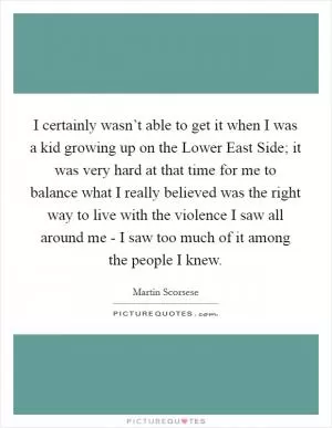 I certainly wasn’t able to get it when I was a kid growing up on the Lower East Side; it was very hard at that time for me to balance what I really believed was the right way to live with the violence I saw all around me - I saw too much of it among the people I knew Picture Quote #1
