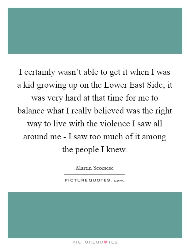 I certainly wasn't able to get it when I was a kid growing up on the Lower East Side; it was very hard at that time for me to balance what I really believed was the right way to live with the violence I saw all around me - I saw too much of it among the people I knew. Picture Quote #1