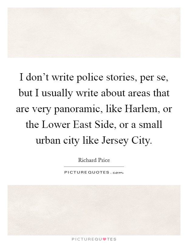I don't write police stories, per se, but I usually write about areas that are very panoramic, like Harlem, or the Lower East Side, or a small urban city like Jersey City. Picture Quote #1