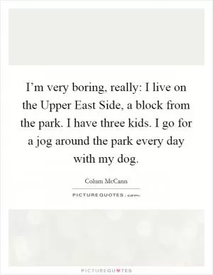I’m very boring, really: I live on the Upper East Side, a block from the park. I have three kids. I go for a jog around the park every day with my dog Picture Quote #1