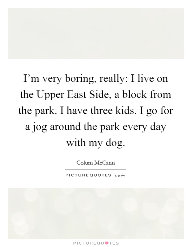 I'm very boring, really: I live on the Upper East Side, a block from the park. I have three kids. I go for a jog around the park every day with my dog. Picture Quote #1