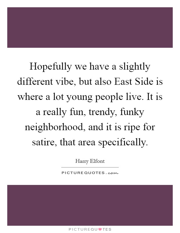 Hopefully we have a slightly different vibe, but also East Side is where a lot young people live. It is a really fun, trendy, funky neighborhood, and it is ripe for satire, that area specifically. Picture Quote #1
