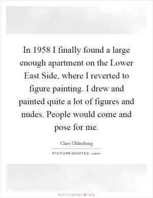 In 1958 I finally found a large enough apartment on the Lower East Side, where I reverted to figure painting. I drew and painted quite a lot of figures and nudes. People would come and pose for me Picture Quote #1