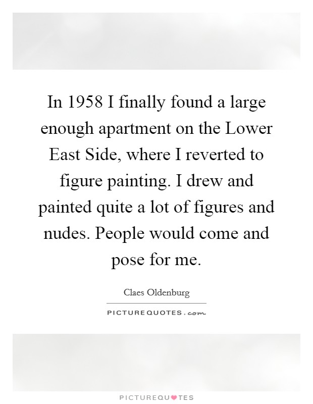 In 1958 I finally found a large enough apartment on the Lower East Side, where I reverted to figure painting. I drew and painted quite a lot of figures and nudes. People would come and pose for me. Picture Quote #1