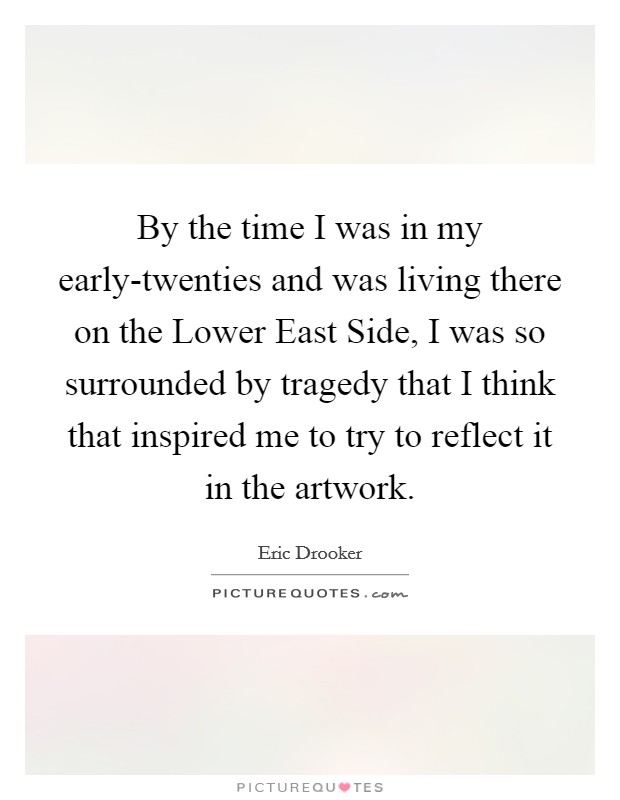 By the time I was in my early-twenties and was living there on the Lower East Side, I was so surrounded by tragedy that I think that inspired me to try to reflect it in the artwork. Picture Quote #1