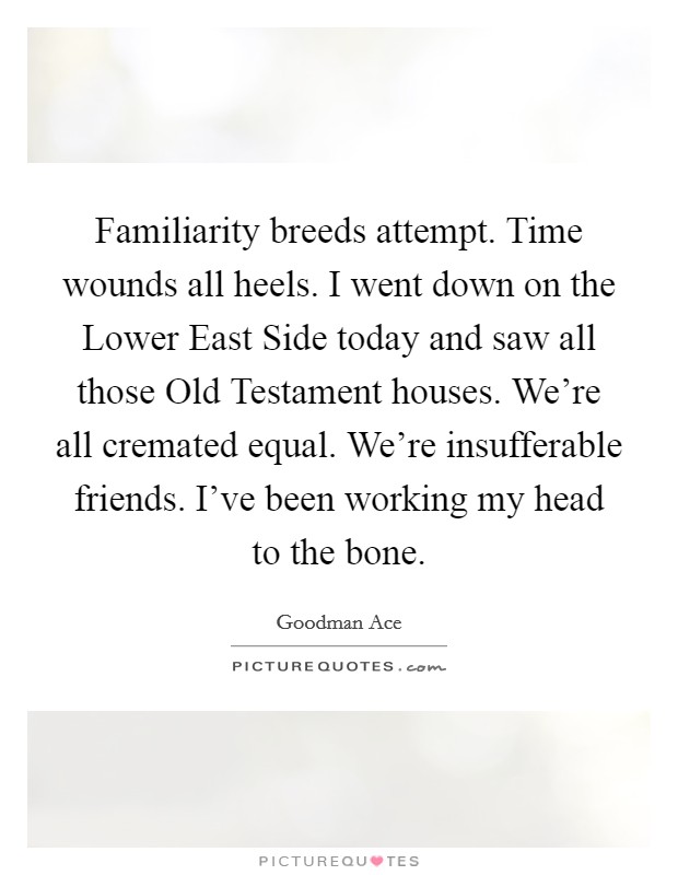 Familiarity breeds attempt. Time wounds all heels. I went down on the Lower East Side today and saw all those Old Testament houses. We're all cremated equal. We're insufferable friends. I've been working my head to the bone. Picture Quote #1