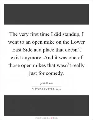 The very first time I did standup, I went to an open mike on the Lower East Side at a place that doesn’t exist anymore. And it was one of those open mikes that wasn’t really just for comedy Picture Quote #1
