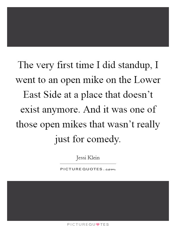 The very first time I did standup, I went to an open mike on the Lower East Side at a place that doesn't exist anymore. And it was one of those open mikes that wasn't really just for comedy. Picture Quote #1