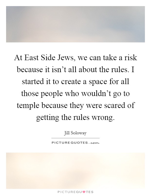 At East Side Jews, we can take a risk because it isn't all about the rules. I started it to create a space for all those people who wouldn't go to temple because they were scared of getting the rules wrong. Picture Quote #1