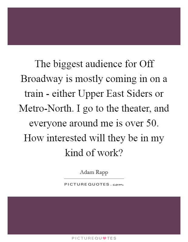 The biggest audience for Off Broadway is mostly coming in on a train - either Upper East Siders or Metro-North. I go to the theater, and everyone around me is over 50. How interested will they be in my kind of work? Picture Quote #1