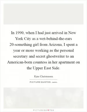 In 1990, when I had just arrived in New York City as a wet-behind-the-ears 20-something girl from Arizona, I spent a year or more working as the personal secretary and secret ghostwriter to an American-born countess in her apartment on the Upper East Side Picture Quote #1