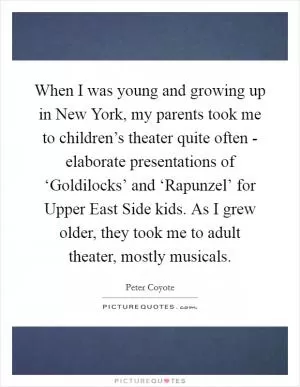 When I was young and growing up in New York, my parents took me to children’s theater quite often - elaborate presentations of ‘Goldilocks’ and ‘Rapunzel’ for Upper East Side kids. As I grew older, they took me to adult theater, mostly musicals Picture Quote #1
