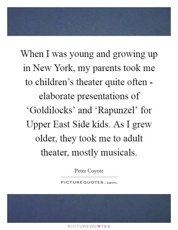 When I was young and growing up in New York, my parents took me to children's theater quite often - elaborate presentations of ‘Goldilocks' and ‘Rapunzel' for Upper East Side kids. As I grew older, they took me to adult theater, mostly musicals. Picture Quote #1