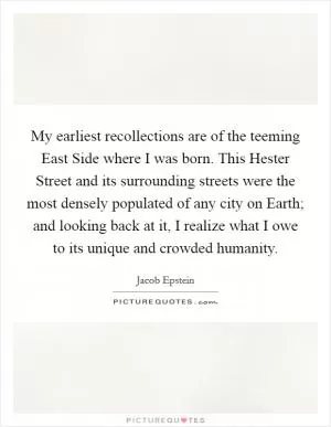 My earliest recollections are of the teeming East Side where I was born. This Hester Street and its surrounding streets were the most densely populated of any city on Earth; and looking back at it, I realize what I owe to its unique and crowded humanity Picture Quote #1