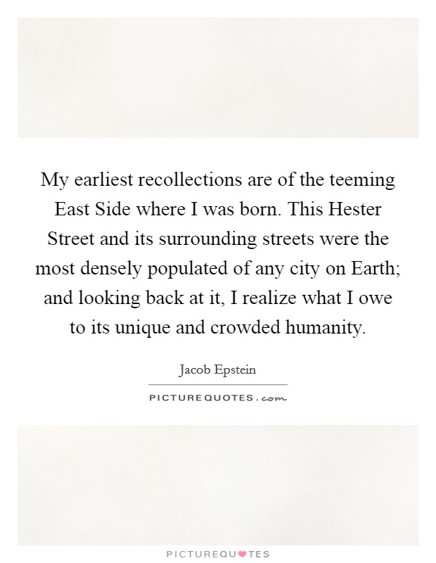 My earliest recollections are of the teeming East Side where I was born. This Hester Street and its surrounding streets were the most densely populated of any city on Earth; and looking back at it, I realize what I owe to its unique and crowded humanity. Picture Quote #1