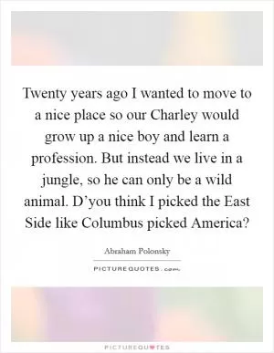 Twenty years ago I wanted to move to a nice place so our Charley would grow up a nice boy and learn a profession. But instead we live in a jungle, so he can only be a wild animal. D’you think I picked the East Side like Columbus picked America? Picture Quote #1