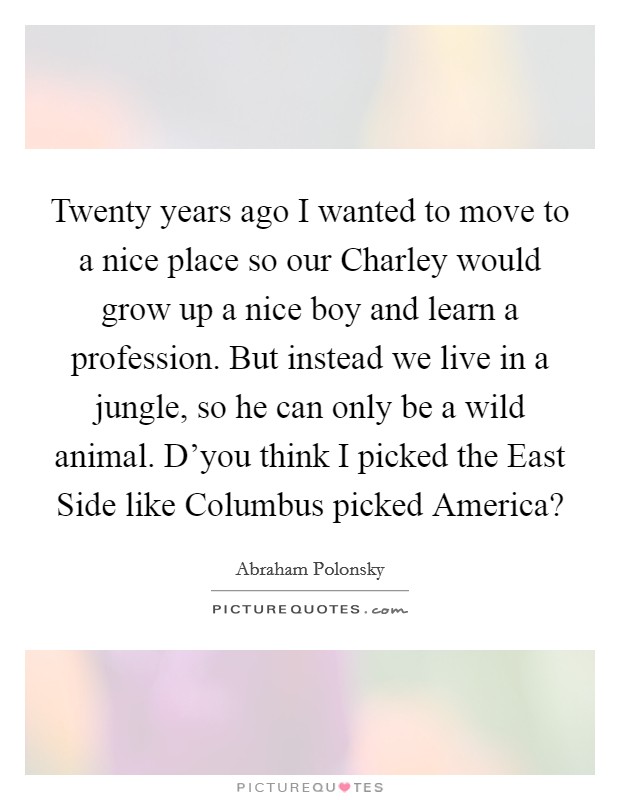Twenty years ago I wanted to move to a nice place so our Charley would grow up a nice boy and learn a profession. But instead we live in a jungle, so he can only be a wild animal. D'you think I picked the East Side like Columbus picked America? Picture Quote #1