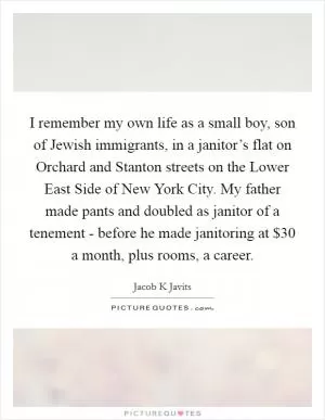 I remember my own life as a small boy, son of Jewish immigrants, in a janitor’s flat on Orchard and Stanton streets on the Lower East Side of New York City. My father made pants and doubled as janitor of a tenement - before he made janitoring at $30 a month, plus rooms, a career Picture Quote #1