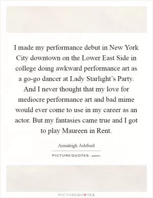 I made my performance debut in New York City downtown on the Lower East Side in college doing awkward performance art as a go-go dancer at Lady Starlight’s Party. And I never thought that my love for mediocre performance art and bad mime would ever come to use in my career as an actor. But my fantasies came true and I got to play Maureen in Rent Picture Quote #1