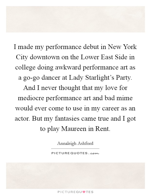 I made my performance debut in New York City downtown on the Lower East Side in college doing awkward performance art as a go-go dancer at Lady Starlight's Party. And I never thought that my love for mediocre performance art and bad mime would ever come to use in my career as an actor. But my fantasies came true and I got to play Maureen in Rent. Picture Quote #1