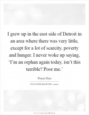 I grew up in the east side of Detroit in an area where there was very little, except for a lot of scarcity, poverty and hunger. I never woke up saying, ‘I’m an orphan again today, isn’t this terrible? Poor me.’ Picture Quote #1