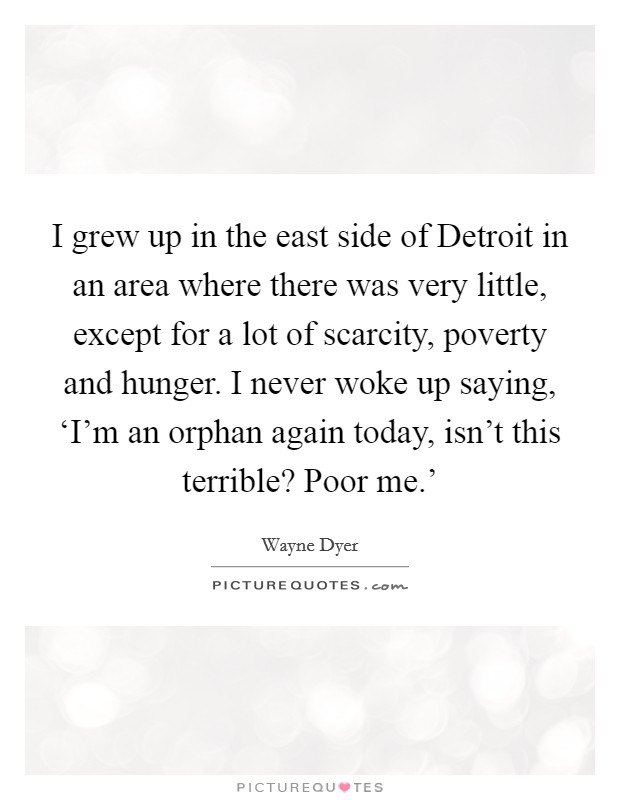 I grew up in the east side of Detroit in an area where there was very little, except for a lot of scarcity, poverty and hunger. I never woke up saying, ‘I'm an orphan again today, isn't this terrible? Poor me.' Picture Quote #1