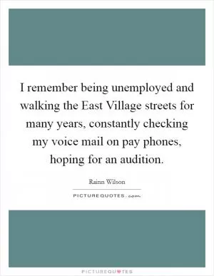 I remember being unemployed and walking the East Village streets for many years, constantly checking my voice mail on pay phones, hoping for an audition Picture Quote #1