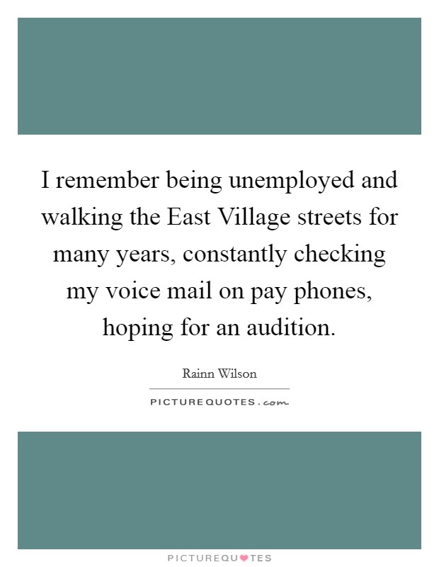 I remember being unemployed and walking the East Village streets for many years, constantly checking my voice mail on pay phones, hoping for an audition. Picture Quote #1