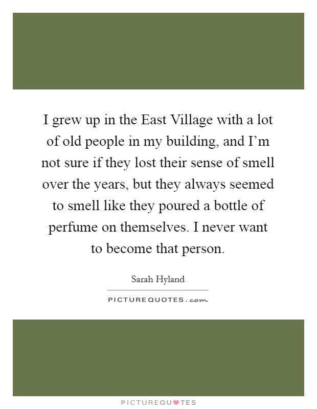 I grew up in the East Village with a lot of old people in my building, and I'm not sure if they lost their sense of smell over the years, but they always seemed to smell like they poured a bottle of perfume on themselves. I never want to become that person. Picture Quote #1