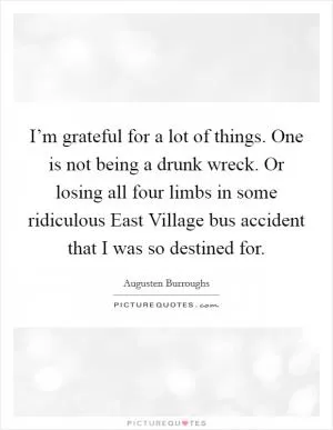 I’m grateful for a lot of things. One is not being a drunk wreck. Or losing all four limbs in some ridiculous East Village bus accident that I was so destined for Picture Quote #1