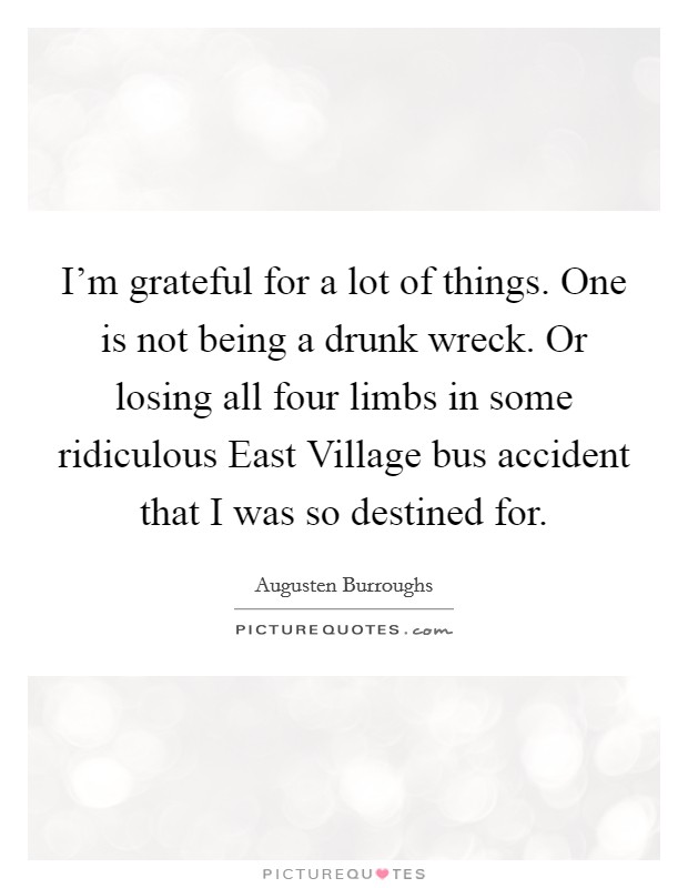 I'm grateful for a lot of things. One is not being a drunk wreck. Or losing all four limbs in some ridiculous East Village bus accident that I was so destined for. Picture Quote #1
