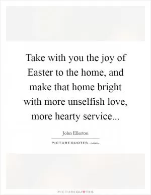 Take with you the joy of Easter to the home, and make that home bright with more unselfish love, more hearty service Picture Quote #1