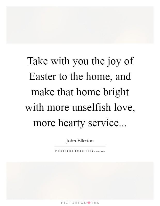 Take with you the joy of Easter to the home, and make that home bright with more unselfish love, more hearty service... Picture Quote #1