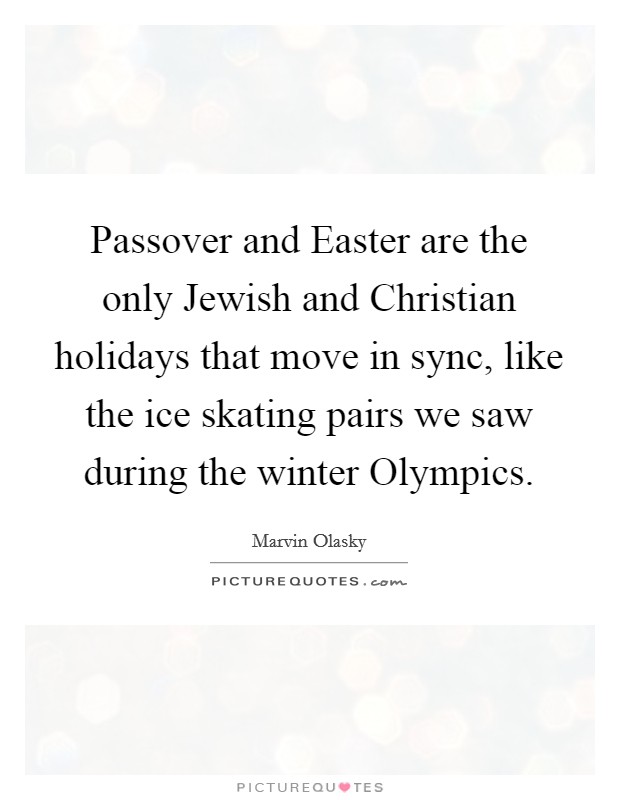 Passover and Easter are the only Jewish and Christian holidays that move in sync, like the ice skating pairs we saw during the winter Olympics. Picture Quote #1