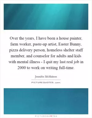 Over the years, I have been a house painter, farm worker, paste-up artist, Easter Bunny, pizza delivery person, homeless shelter staff member, and counselor for adults and kids with mental illness - I quit my last real job in 2000 to work on writing full-time Picture Quote #1
