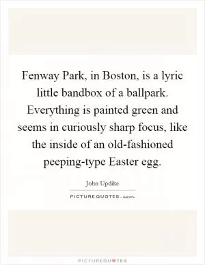 Fenway Park, in Boston, is a lyric little bandbox of a ballpark. Everything is painted green and seems in curiously sharp focus, like the inside of an old-fashioned peeping-type Easter egg Picture Quote #1