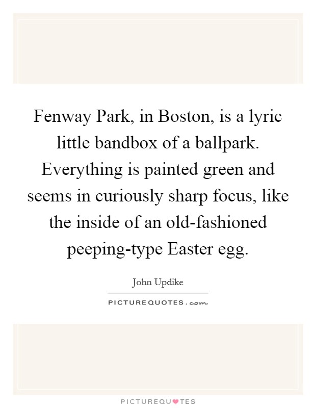 Fenway Park, in Boston, is a lyric little bandbox of a ballpark. Everything is painted green and seems in curiously sharp focus, like the inside of an old-fashioned peeping-type Easter egg. Picture Quote #1