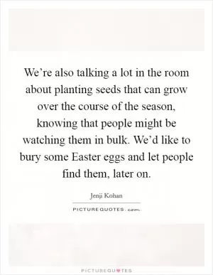 We’re also talking a lot in the room about planting seeds that can grow over the course of the season, knowing that people might be watching them in bulk. We’d like to bury some Easter eggs and let people find them, later on Picture Quote #1