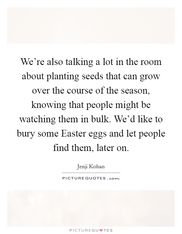 We're also talking a lot in the room about planting seeds that can grow over the course of the season, knowing that people might be watching them in bulk. We'd like to bury some Easter eggs and let people find them, later on. Picture Quote #1