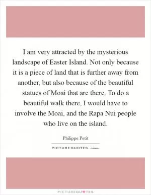 I am very attracted by the mysterious landscape of Easter Island. Not only because it is a piece of land that is further away from another, but also because of the beautiful statues of Moai that are there. To do a beautiful walk there, I would have to involve the Moai, and the Rapa Nui people who live on the island Picture Quote #1